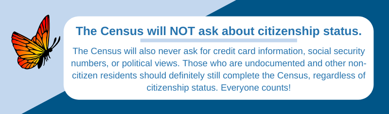 Light blue and dark blue background, with white text box. Monarch butterfly on left. Title in dark blue says, â€œThe Census will NOT ask about citizenship status.â€ Underneath, blue text says, â€œThe Census will also never ask for credit card information, social security numbers, or political views. Those who are undocumented and other non-citizen residents should definitely still complete the Census, regardless of citizenship status. Everyone counts!